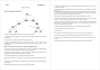 TSE 2 Bloc Réseaux 2
TD n° 20 : VPN
Partie 1 : Construction du réseau de test
PC2
S0/0
PC3
E0/0
E0/0
PC0 PC1
192.168.2.0
192.168.1.0
R1
R2
192.168.3.0
R3
R4
1°) Câbler le schéma précédent (ou récupérer le sur le portail td19_VPN.pkt).
2°) Configurer les différents équipements et ordinateurs pour qu'un échange de données soit possible entre
tous les postes.
Lancer la simulation en vérifiant le bon fonctionnement en temps réel.
3°) Passer en mode simulation, visualiser les trames qui ont circulé : un poste situé sur le lien
intermédiaire entre R1 et R3 (mettre un hub et un poste sur ce lien) peut-il accéder aux données ? Peut il
les interpréter ?
Partie 2 : Mise en oeuvre d'un VPN entre les 2 routeurs d'extrémité (R1 et R2)
1°) Configurer, sur le routeur R1, une procédure initiale de création d'un VPN de type ISAKMP (Internet
Security Association and Key Management Protocol) (crypto isakmp policy 10).
2°) Visualiser les différentes options à ce niveau de configuration. Retrouver celles qui sont relatives à
chaque fonction d'un VPN (Authentification, Intégrité, Cryptage).
3°) Configurer l'authentification sur le routeur R1 (authentication pre-share)
4°) Configurer le cryptage sur le routeur R1 avec la méthode AES et une clef de 256 bits (encryption aes
256)
5°) Configurer le contrôle d'intégrité sur le routeur R1 par la méthode Sha (Secure Hash Standard) (hash
sha) et (group 5).
6°) Définir enfin une durée de vie de 8 heures pour ce VPN (lifetime 28800).
7°) Vérifier votre configuration de base en mode privilégié (show crypto isakmp policy). Combien y-a-t'il
de configurations définies ?
8)° Configurer maintenant la clef partagée et l'adresse du poste distant (crypto isakmp key « istase95 »
address « x.x.x.x ».
9°) Configurer le protocole IPSEC mis en oeuvre pour le transfert des données. (crypto ipsec transform-set
50 ?) Visualiser les différentes méthodes proposées. Choisir la méthode esp-sha-hmac avec un cipher esp-
aes 256). (crypto ipsec transform-set 50 esp-aes 256 esp-sha-hmac).
Puis une durée de la clef de 30 minutes (crypto ipsec security-association lifetime sec 1800)
10°) Définir ensuite une access-list permettant d'activer le VPN pour le trafic entre les deux sous-réseaux
concernés : (access-list 101 permit ip 192.168.1.0 0.0.0.255 192.168.3.0 0.0.0.255)
11°) Associer la configuration précédente avec l'access-list : (crypto map CMAP 10 ipsec-isakmp) puis
match address 101 puis set peer « adresse interface routeur » puis set pfs group5 puis set transform-set 50
puis set security-association lifetime sec 900
12°) Préciser l'interface sur laquelle s'applique cette map : int s0/0/0 puis crypto map CMAP.
13°) Faire les mêmes opérations pour le routeur R2.
14°) Tester le VPN.
15°) Visualiser les statistiques de trames ipsec envoyées (show crypto ipsec sa) sur chaque routeur.
16°) Visualiser les trames envoyées sur la partie intérieur et extérieur au VPN en mode pas à pas.
17°) Essayer de faire communiquer le PC du réseau 192.168.3.0 avec ceux des autres sous-réseaux, est-ce
possible ?
18°) Peut-on en placant un poste entre R1 et R3 capturer les trames échangées et les interpréter ?
 