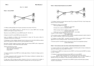 TSE 2 Bloc Réseaux 2
TD n° 21 : DHCP
Partie 1 : Serveur DHCP
1°) Câbler le schéma précédent (tous les postes seront dans le sous-réseau 192.168.1.0).
Configurer le serveur DHCP1 (adresse IP : 192.168.1.10) avec le service DHCP actif et une plage
d'adresses de 20 à partir de l'adresse 192.168.1.50.
Désactiver le service DHCP sur le serveur DHCP2( adresse IP : 192.168.1.11).
Configurer les deux PC en mode DHCP pour leur adresse IPv4.
Lancer la simulation en vérifiant le bon fonctionnement en temps réel. Vous pouvez utiliser les
commandes ipconfig /renew et ipconfig /all.
2°) Redémarrer en mode simulation, répertorier toutes les trames qui ont circulé afin de définir une adresse
IP pour le PC0 (désactiver le DHCP sur le PC1 pour bien identifier les trames).
Reconstituer l'échange complet en associant à chaque trame une fonction DHCP (celle-ci n'apparaissant
pas dans la simulation) : DHCP_DISCOVER, DHCP_OFFER ...
Analyser précisément leur contenu :
adresses universelles source et destination
adresses IP source et destination
champs DHCP
3°) Ajouter le deuxième serveur DHCP avec la même plage d'adresses. Visualiser les échanges, qu'est-ce
qui a changé ?
4°) Attribuer statiquement au PC1 la première adresse IP de la plage et redémarrer la simulation. Que se
passe-t-il ? Quelle adresse le PC0 obtient-il ?
5°) Après que le PC0 ait obtenu une adresse, désactiver le lien avec le serveur qui lui l'a donnée, et
redéclencher une attribution d'adresse IP en lançant la commande renew sur le PC que se passe-t-il ?
Partie 2 : Routeur faisant fonction de serveur DHCP
1°) Configurer l'interface du routeur reliée aux deux PC avec l'adresse IP 192.168.2.1 (Pour l'instant celle
reliée aux serveurs est inopérante)
2°) Configurer le routeur en serveur DHCP
Créer un pool DHCP sur le routeur :
ip dhcp pool « pool_name »
On rentre alors en mode de configuration DHCP.
Définir une plage d’adresse à attribuer à un sous-réseau déterminé :
network ip_address mask
Vérifier que le service fonctionne bien (si non l’activer : service dhcp).
Visualiser les trames échangées. Visualiser l’état du service :
show ip dhcp binding
3)° En revenant en mode de configuration DHCP, modifier le paramètre permettant de régler la durée du
bail : le mettre au minimum. Vérifier le bon fonctionnement.
4°) Configurer les options DHCP : concernant la passerelle par défaut, le serveur DNS. Ces éléments
apparaissent-ils lors de l'échange des trames ? Sont-ils utilisés par le poste client ?
5°) Exclure du pool les 5 premières adresses pour pouvoir les réserver à des équipements spéciaux.
ip dhcp exluded-address
Partie 3 : Serveur dans un autre sous-réseau (routeur faisant fonction de serveur relais)
1°) A partir du schéma de la partie précédente, configurer la deuxième partie du réseau en donnant une
adresse IP à l'interface côté serveurs DHCP (192.168.1.1).
2°) Arrêter le service DHCP sur le routeur (no service DHCP). Lors d'un nouveau bail DHCP où s'arrêtent
les trames ? Pourquoi ?
3°) Configurer le routeur pour qu'il relaye les trames DHCP vers le serveur DHCP1 :
ip helper_address AdresseIPserveur (sur l'interface d'arrivée des trames DHCP).
Il va ainsi rediriger les trames broadcast vers un poste déterminé. Suivre les trames échangées en
identifiant celles qui sont redirigées et celles qui transitent normalement à travers le routeur.
4°) Rajouter une redirection vers le deuxième serveur DHCP (on ajoute une deuxième ligne ip helper).
Visualiser le fonctionnement.
 