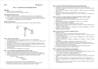 TSE 2 Bloc Réseaux2
TD n° 1 : Gestion d'un switch (Packet Tracer)
Objectifs:
Reprise en main de l'outil Packet Tracer
Etude de la gestion des switches en ligne de commande.
Présentation de Packet Tracer :
• Packet Tracer permet de simuler une infrastructure réseau décrite sous forme schématique
• Il existe 2 modes de simulation : temps réel (onglet Real time) et pas à pas (Onglet Simulation).
• Les équipements sont insérés dans la zone de simulation par glissé à l'aide de la souris. La
configuration de ces équipements est accessible par double-clic.
Réaliser le schéma suivant :
Le lien entre PC0 et le switch est une liaison série type RS232, les autres sont de type ethernet.
Phase 1 : Mise en œuvre du switch
1. Donner des adresses dans le même sous réseau (192.168.1.0 / 24) aux différents PC.
2. La communication est-elle opérationnelle entre le PC1 et le serveur (faire un ping avec les
enveloppes sur la droite).
3. Visualiser les trames échangées lors de cette communication en mode pas à pas. Faite en la liste.
4. En cliquant sur les carrés colorés, visualiser le détail des trames ICMP, en particulier retrouvez les
différents couches mise en œuvre et le contenu des champs.
5. Faire la même chose en mode temps réel, en utilisant la console du PC1 (clic sur PC1, desktop,
command prompt)
6. Ces 2 postes peuvent-ils communiquer avec le poste PC0 ?
Phase 2 : Accès à l'interface de configuration du switch (port console)
1. Lancer une fenêtre terminal sur PC0. Démarrer le switch. A quoi accédez-vous ?
2. Comparer la fenêtre précédente à celle obtenue en cliquant sur le switch puis dans l'onglet CLI.
3. En étudiant le lancement de la fenêtre terminal : quels sont les paramètres de la liaison PC-switch.
4. Modifier les paramètres de vitesse (9600 bit/s->2400 bit/s) de cette liaison côté switch
commande : enable
configure terminal
line console 0
speed 2400
5. Que se passe-t-il, que faut-il faire pour retrouver un bon fonctionnement ?
6. Regarder les autres paramètres (taper ?) et modifier les droits d'accès au switch (password).
7. Peut-on utiliser cette liaison comme un port supplémentaire du switch ? Pourquoi ?
Phase 3 : Découverte des fichiers IOS (Operating System) dans la mémoire Flash
1. Déterminer le contenu de la mémoire Flash du switch (dir flash: ou dir ou show flash:).
2. Faire afficher le contenu des différents fichiers lorsque cela est possible. Sinon déterminer quel est
leur contenu potentiel.
3. Retrouver le fichier contenant le système d’exploitation : vérifier la version avec la commande
show version.
4. Détruisez le seul fichier présent dans la flash (del flash: ...). Que se passe-t-il ?
5. Redémarrer le switch (reload). Maintenant que se passe-t-il ? Que faire si ce n'était pas une
simulation ?
Phase 4 : Découverte et gestion des fichiers de configuration (NVRAM : RAM non volatile)
1. Quel est le contenu initial de la NVRAM (dir nvram:) ?
2. Faire afficher le contenu du fichier de configuration courante (show running-config).
3. Où se situe-t-il ?
4. Modifier un élément simple de cette configuration : (enable -> conf t -> hostname)
5. Vérifier l'évolution du fichier de configuration.
6. Redémarrer le switch (reload). La configuration a-t-elle été conservée ?
7. Modifier à nouveau. Copier le fichier de configuration courant dans le fichier de démarrage (copy
running-config startup-config).
8. Visualiser le contenu du fichier de configuration de démarrage. Redémarrer le switch, la
configuration a-t-elle été conservée ?
9. Quel est le contenu de la NVRAM ?
Phase 5 : Découverte de la structure des commandes de l'IOS
1. Redémarrer le switch.
2. En utilisant l'aide (?) regarder les commandes disponibles au niveau de base
3. En tapant enable, passer en mode privilégié : les commandes sont-elles les mêmes que dans le
mode utilisateur précédent ?
4. En tapant "configure terminal" passer en mode de configuration du switch. Visualiser les
commandes alors disponibles.
5. Etudier les possibilités de complétion automatique des commandes en tapant la touche
« tabulation ».
6. Est-il nécessaire de compléter les commandes pour qu'elles soient exécutées ?
7. Quels éléments permettent de se repérer pour savoir à quel niveau de commande on se situe ?
8. Explorer les différents niveaux et déterminer les commandes qui sont directement actives de celles
qui permettent de changer de niveau de commandes
9. Construire une arborescence des niveaux de commandes à partir des éléments précédents.
10. En utilisant l'aide intégrée, retrouver ces différents niveaux.
Phase 6 : Sauvegarde d'une configuration avant modification
1. Reconstruire, si nécessaire, une configuration minimum du switch
2. Associer au switch une adresse IP : attention le switch étant un équipement de couche 2, il faut
associer l'adresse IP à une structure logique qui s'appelle un VLAN.
ena -> conf t -> int VLAN 1 -> ip address 192.168.1.254 ...
3. Configurer le PC serveur en tant que serveur tftp avec l'adresse IP : 192.168.1.2
4. Sauvegarder la configuration par tftp sur le PC serveur connecté au switch (copy startup-config
tftp).
5. Effacer le fichier de configuration sur le switch. Puis recharger le sur le switch à partir de tftp.
6. Copier cette configuration dans la configuration active. Vérifier que les changements ont été
effectifs.
7. Pouvez-vous faire la même chose pour le fichier du système d'exploitation (IOS). Charger une
version différente de celui-ci sur le switch.
 