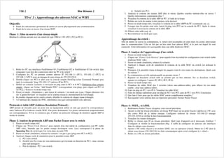 TSE 2 Bloc Réseaux 2
TD n° 3 : Apprentissage des adresses MAC et WIFI
Objectifs:
Etude des mécanismes permettant de mettre en œuvre physiquement une communication
Etude de la mise en œuvre d'un réseau WIFI
Phase 1 : Mise en oeuvre d'un réseau simple
Réaliser le schéma suivant avec un switch de type 2960 et 3 PC (PC1, PC2 et PC3) :
PC2 PC3
PC1
1. Relier les PC aux interfaces FastEthernet 0/1, FastEthernet 0/2 et FastEthernet 0/3 du switch. Que
remarquez-vous lors des connexions entre les PC et le switch ?
2. Configurer les PC en prenant comme adresse IP 192.168.1.1 (PC1), 192.168.1.2 (PC2) et
192.168.1.3 (PC3) avec un masque de sous réseau de 255.255.255.0.
3. Double-cliquer sur PC3 et aller sous la console (onglet DeskTop icône Command Prompt) puis
taper la commande "ping 192.168.1.2" (adresse IP du PC2).
4. Définir un scénario (scénario 1) envoyant un ping entre le PC1 et le PC2 (Définition d'un scénario
simple : cliquer sur l'icône "Add Simple PDU" (correspondant à un ping), puis cliquer sur PC1 et
sur PC2.). Tester le en mode temps réel.
5. Passer en mode « Simulation », puis lancer le scénario 1 en mode pas à pas. Cliquer plusieurs fois
sur "Capture/forward" et visualiser sur le schéma réseau le cheminement de l'enveloppe.
6. En double cliquant sur les carrés colorés, détailler le contenu de chaque trame échangée.
7. A l’intérieur des champs des PDU, déterminez ceux qui correspondent à des adresses.
Protocole et table ARP (Address Resolution Protocol) :
ARP permet de résoudre pour un poste (ou un équipement utilisé en tant que poste) la correspondance
entre l'adresse IP et l'adresse couche MAC d'un poste destinataire. Les postes mémorisent temporairement
ces correspondances. S'il ne la connaisse pas, il utilise un protocole (échange de données) appelé ARP et
stocke le résultat.
Phase 2: Analyse du protocole ARP sous Packet Tracer avec le switch
1. Passer en mode temps réel
2. Cliquer sur "Power Cycle Devices" pour repartir d'un état initial de configuration coté PC (table
ARP vide). Attendre que les points orange deviennent verts. (ceci correspond à la phase du
Spanning Tree du switch que l'on verra dans un autre TD)
3. Passer en mode simulation, relancer le scénario 1 en pas à pas (ping entre PC1 et PC2).
4. Analyser chaque cycle de simulation pour la première trame ARP.
a. PC1 vers switch
b. Switch vers Pcs (vous ne vous intéresserez qu'à la trame en direction de PC2 : nous verrons
plus tard pourquoi)
c. Puis la réponse : PC2 vers switch.
d. Switch vers PC1
5. Analyser le contenu des trames ARP aller et retour. Quelles couches mettent-elles en œuvre ?
Quelles informations contiennent-elles ?
6. Visualiser le contenu de la table ARP de PC1 à l'aide de la loupe.
7. Refaire un cycle de remise à zéro (power cycle devices)
8. Passer en mode temps réel, visualiser le contenu de la table ARPP du PC (commande arp -a).
9. Lorsque tous les points sont verts, lancer le ping vers PC2 sur la console du PC1. Après le retour
visualiser à nouveau le contenu de la table ARP.
10. Effacer cette table (arp -d).
11. Recommencer en mode pas à pas.
Apprentissage du switch :
Afin de mettre en œuvre la commutation, le switch doit reconnaître où sont situés les postes intervenant
dans la communication. Cela est fait par un lien entre leur adresse MAC et le port sur lequel ils sont
connectés. Cette information est sauvegardée dans une table d'adresses MAC.
Phase 3: Analyse de l'apprentissage d'un switch
1. Passer en mode temps réel
2. Cliquer sur "Power Cycle Devices" pour repartir d'un état initial de configuration coté switch (table
d'adresse MAC vide).
3. Passer en mode simulation, relancer le scénario.
4. Analyser à chaque cycle de simulation le contenu de la table MAC du switch (en utilisant la
loupe).
5. Pourquoi, à la première trame échangée les paquets vont-ils vers toutes les destinations. Quels sont
les raisons ?
6. La commutation est-elle opérationnelle au premier retour ?
7. Rajouter un deuxième switch relié au premier par un lien ethernet. Sur ce deuxième switch,
rajouter et configurer 3 autres PC (PC4, PC5, PC6).
8. Passer en mode temps réel.
9. Visualiser les tables MAC des 2 switches (show mac-address-table), puis effacer les (en mode
enable : clear mac-address-table).
10. Faire un ping de PC1 vers PC4. Visualiser les table MAC.
11. Faire les mêmes opérations pour un ping de PC1 vers PC5, puis de PC1 vers PC6. Conclusion.
12. Que faut-il faire pour que les tables MAC soient complètement remplies ?
13. Sauvegarder votre schéma dans un répertoire personnel. Fermer Packet Tracer.
Phase 4 : WIFI... et ADSL
1. Redémarrer Packet Tracer, récupérer votre travail précédent.
2. Ajouter à côté du réseau précédent, un réseau WIFI basé sur un point d'accès LinkSys et 2 PC avec
des cartes Wifi de la même marque. Configurer (adresse de réseau 192.168.2.0 masque
255.255.255.0) et vérifier le bon fonctionnement.
3. Visualiser les trames échangées
4. Relier ce réseau sans fil au réseau précédent. Quel type d'appareil est-il nécessaire d'utiliser ?
Configurer et vérifier le fonctionnement (Rq : il suffit de configurer les adresses des interfaces
dans les mêmes sous-réseaux).
5. Ajouter 2 PC reliés chacun à un modem ADSL vers un opérateur (cloud). Mettre les 2 PC dans le
même sous-réseau (192.168.3.0), les faire communiquer après avoir configurer le « cloud »
6. Relier ces 2 PC au réseau précédent.
 