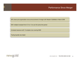 Performance Since Merger




94% share price appreciation since announcement of merger with W t
     h      i         i ti    i               t f          ith Western G ldfi ld i M h 2009
                                                                       Goldfields in March



NAV multiple increased from 0.7x to 1.0x over the same time period



Increased exposure with 14 analysts now covering NGD


Trading liquidity has tripled




                                                                      www.newgold.com   TSX/NYSE AMEX US: NGD   22
 