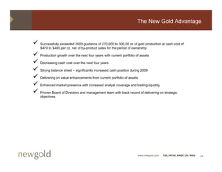 The New Gold Advantage


Successfully exceeded 2009 guidance of 270,000 to 300,00 oz of gold production at cash cost of
$470 to $490 per oz, net of by-product sales for the period of ownership

Production growth over the next four years with current portfolio of assets

Decreasing cash cost over the next four years

Strong balance sheet – significantly increased cash position during 2009

Delivering on value enhancements from current portfolio of assets

Enhanced market presence with increased analyst coverage and trading liquidity

Proven Board of Directors and management team with track record of delivering on strategic
objectives




                                                                   www.newgold.com   TSX/NYSE AMEX US: NGD   24
 