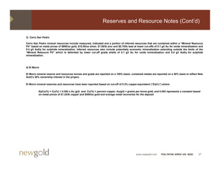 Reserves and Resource Notes (Cont’d)

3) Cerro San Pedro

Cerro San Pedro mineral resources include measured, indicated and a portion of inferred resources that are contained within a “Mineral Resource
Pit” based on metal prices of $900/oz gold, $15.00/oz silver, $1.00/lb zinc and $0.75/lb lead at lower cut-offs of 0.1 g/t Au for oxide mineralization and
0.4 g/t AuEq for sulphide mineralization. Inferred resources also include potentially economic mineralization extending outside the limits of the
“Mineral Resource Pit” which is delimited by lower cut-off grade shells of 0 1 g/t Au for oxide mineralization and 0 4 g/t AuEq for sulphide
 Mineral            Pit                                                           0.1                                          0.4
mineralization.



4) El Morro

El Morro mineral reserve and resources tonnes and grade are reported on a 100% basis; contained metals are reported on a 30% basis to reflect New
Gold’s 30% ownership interest in the project.

El Morro mineral reserves and resources have been reported based on cut-off of 0.3% copper-equivalent (“EqCu”) where

          EqCu(%) = Cu(%) + 0.592 x Au (g/t) and Cu(%) = percent copper, Au(g/t) = grams per tonne gold, and 0.592 represents a constant based
          on metal prices of $1.25/lb copper and $500/oz gold and average metal recoveries for the deposit.
                   p                    pp               g             g                             p




                                                                                               www.newgold.com       TSX/NYSE AMEX US: NGD            27
 