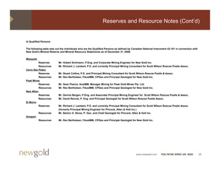 Reserves and Resource Notes (Cont’d)


4) Qualified Persons

The following table sets out the individuals who are the Qualified Persons as defined by Canadian National Instrument 43-101 in connection with
New Gold’s Mineral Reserve and Mineral Resource Statements as of December 31, 2009.,

Mesquite
          Reserves         Mr. Hubert Schimann, P.Eng. and Corporate Mining Engineer for New Gold Inc.
          Resources        Mr. Richard J. Lambert, P.E. and currently Principal Mining Consultant for Scott Wilson Roscoe Postle Assoc.
Cerro San Pedro
          Reserves         Mr. Stuart Collins, P.E. and Principal Mining Consultant for Scott Wilson Roscoe Postle & Assoc.
          Resources        Mr. Rex Berthelsen, FAusIMM, CPGeo and Principal Geologist for New Gold Inc.
Peak Mines
          Reserves         Mr. Sean Pearce, AusIMM, Manager Mining for Peak Gold Mines Pty. Ltd.
          Resources        Mr. Rex Berthelsen, FAusIMM, CPGeo and Principal Geologist for New Gold Inc.
New Afton
          Reserves         Mr. Dennis Bergen, P.Eng. and Associate Principal Mining Engineer for Scott Wilson Roscoe Postle & Assoc.
          Resources        Mr. David Rennie, P. Eng. and Principal Geologist for Scott Wilson Roscoe Postle Assoc.
El Morro
          Reserves         Mr. Richard J. Lambert, P.E. and currently Principal Mining Consultant for Scott Wilson Roscoe Postle Assoc.
                           (formerly Principal Mining Engineer for Pincock, Allen & Holt Inc.)
           Resources       Mr. Barton G. Stone, P. Geo. and Chief Geologist for Pincock, Allen & Holt Inc.
Amapari
           Resources       Mr. Rex Berthelsen, FAusIMM, CPGeo and Principal Geologist for New Gold Inc.




                                                                                           www.newgold.com      TSX/NYSE AMEX US: NGD             28
 
