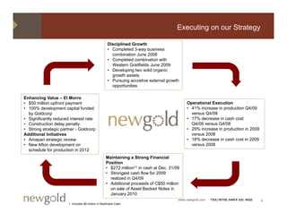 Executing on our Strategy

                                                     Disciplined Growth
                                                     • Completed 3-way business
                                                       combination June 2008
                                                     • Completed combination with
                                                       Western Goldfields June 2009
                                                     • D
                                                       Developing t
                                                             l i two solid organic
                                                                         lid      i
                                                       growth assets
                                                     • Pursuing accretive external growth
                                                       opportunities

Enhancing V l – El Morro
E h     i   Value      M
• $50 million upfront payment                                                                Operational Execution
• 100% development capital funded                                                            • 41% increase in production Q4/09
  by Goldcorp                                                                                  versus Q4/08
• Significantly reduced interest rate                                                        • 17% decrease in cash cost
• Construction delay penalty                                                                   Q4/09 versus Q4/08
• Strong strategic partner - Goldcorp                                                        • 29% increase in production in 2009
Additional Initiatives                                                                         versus 2008
• Amapari strategic review                                                                   • 18% decrease in cash cost in 2009
• New Afton development on                                                                     versus 2008
  schedule for production in 2012
                p
                                                   Maintaining a Strong Financial
                                                   Position
                                                   • $272 million(1) in cash at Dec. 31/09
                                                   • Strongest cash flow for 2009
                                                     realized in Q4/09
                                                   • Additional proceeds of C$50 million
                                                     on sale of Asset Backed Notes in
                                                     January 2010
                                                                                         www.newgold.com   TSX/NYSE AMEX US: NGD    4
                       1 Includes $9 million in Restricted Cash.
 