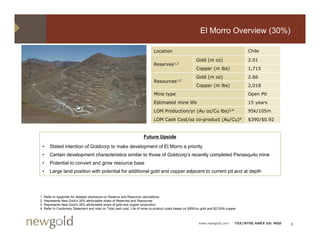El Morro Overview (30%)

                                                                              Location                                                    Chile

                                                                                                           Gold (m oz)                    2.01
                                                                              Reserves1,2
                                                                                                           Copper (m lbs)                 1,715
                                                                                                           Gold (m oz)                    2.66
                                                                                                                                          2 66
                                                                              Resources1,2
                                                                                                           Copper (m lbs)                 2,018
                                                                              Mine type                                                   Open Pit
                                                                              Estimated mine life                                         15 years
                                                                              LOM Production/yr (Au oz/Cu lbs)3,4                         95k/105m
                                                                              LOM Cash Cost/oz co-product (Au/Cu)4                        $390/$0.92


                                                                       Future Upside
                                                                               p

    •   Stated intention of Goldcorp to make development of El Morro a priority
    •   Certain development characteristics similar to those of Goldcorp’s recently completed Penasquito mine
    •   Potential to convert and grow resource base
    •   Large l d position with potential f additional gold and copper adjacent to current pit and at depth
        L     land   iti    ith t ti l for dditi     l ld d             dj    tt         t it d t d th




1   Refer to Appendix for detailed disclosure on Reserve and Resource calculations.
2   Represents New Gold’s 30% attributable share of Reserves and Resources
                     Gold s
3   Represents New Gold’s 30% attributable share of gold and copper production.
4   Refer to Cautionary Statement and note on Total cash cost. Life of mine co-product costs based on $850/oz gold and $2.00/lb copper.



                                                                                                             www.newgold.com         TSX/NYSE AMEX US: NGD   8
 