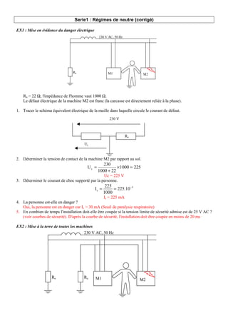 Serie1 : Régimes de neutre (corrigé)
EX1 : Mise en évidence du danger électrique
Rn = 22 Ω, l'impédance de l'homme vaut 1000 Ω.
Le défaut électrique de la machine M2 est franc (la carcasse est directement reliée à la phase).
1. Tracer le schéma équivalent électrique de la maille dans laquelle circule le courant de défaut.
2. Déterminer la tension de contact de la machine M2 par rapport au sol.
225
1000
22
1000
230
Uc =
×
+
=
Uc = 225 V
3. Déterminer le courant de choc supporté par la personne.
3
c 225.10
1000
225
I −
=
=
Ic = 225 mA
4. La personne est-elle en danger ?
Oui, la personne est en danger car Ic > 30 mA (Seuil de paralysie respiratoire)
5. En combien de temps l'installation doit-elle être coupée si la tension limite de sécurité admise est de 25 V AC ?
(voir courbes de sécurité). D'après la courbe de sécurité, l'installation doit être coupée en moins de 20 ms
EX2 : Mise à la terre de toutes les machines
230 V AC, 50 Hz
M1 M2
Rn
230 V AC, 50 Hz
M1 M2
Rn Ru
230 V
Uc
Rn
 