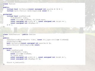 class   Texture { public :      virtual   bool   SetTexture ( const   unsigned   int   passIdx   =   0 )   =   0 ;      virtual   math :: Vector2   GetBitmapSize ()   const   =   0 ; protected :      virtual   bool   LoadTexture (          VideoWeakPtr   video ,          const   string &   fileName ,   GS_COLOR   mask ,          const   unsigned   int   width   =   0 ,   const   unsigned   int   height   =   0 ,          const   unsigned   int   nMipMaps   =   0      )   =   0 ; }; class   GLES2Texture   :   public   Texture { public :      GLES2Texture ( VideoWeakPtr   video ,   const   str_type :: string &   fileName );      ~ GLES2Texture ();      bool   SetTexture ( const   unsigned   int   passIdx   =   0 );      math :: Vector2   GetBitmapSize ()   const ; protected :      bool   LoadTexture (          VideoWeakPtr   video ,          const   string &   fileName ,          GS_COLOR   mask ,          const   unsigned   int   width   =   0 ,   const   unsigned   int   height   =   0 ,          const   unsigned   int   nMipMaps   =   0 );      GLuint   m_textureID ; }; 
