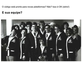 O código está pronto para novas plataformas? Não? Isso é OK (sério!) E sua equipe? 