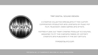 TRIP DIGITAL INC., 217 THOMPSON ST, NEW YORK, NY, 10012, UNITED STATES
TRIP DIGITAL SOUND DESIGN
A Creative COLLECTIVE specializing in the
custom composition and production of music for
film, television, video games and commerce.
Formed in 2014, our team creates emotionally
resonating 4-D sound, designed to fit the changing
needs of content creators and publishers
in the 21st century.
 