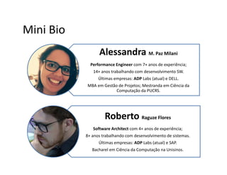 Mini Bio
Alessandra M. Paz Milani
Performance Engineer com 7+ anos de experiência;
14+ anos trabalhando com desenvolvimento SW.
Últimas empresas: ADP Labs (atual) e DELL.
MBA em Gestão de Projetos; Mestranda em Ciência da
Computação da PUCRS.
Roberto Raguze Flores
Software Architect com 4+ anos de experiência;
8+ anos trabalhando com desenvolvimento de sistemas.
Últimas empresas: ADP Labs (atual) e SAP.
Bacharel em Ciência da Computação na Unisinos.
 