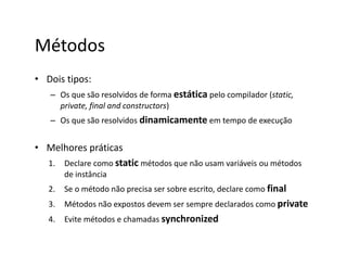Métodos
• Dois tipos:
– Os que são resolvidos de forma estática pelo compilador (static,
private, final and constructors)
– Os que são resolvidos dinamicamente em tempo de execução
• Melhores práticas
1. Declare como static métodos que não usam variáveis ou métodos
de instância
2. Se o método não precisa ser sobre escrito, declare como final
3. Métodos não expostos devem ser sempre declarados como private
4. Evite métodos e chamadas synchronized
 