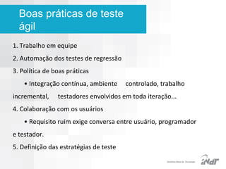Boas práticas de teste
ágil
1. Trabalho em equipe
2. Automação dos testes de regressão
3. Política de boas práticas
• Integração contínua, ambiente
incremental,

controlado, trabalho

testadores envolvidos em toda iteração...

4. Colaboração com os usuários
• Requisito ruim exige conversa entre usuário, programador
e testador.
5. Definição das estratégias de teste
IInstituto Nokia de Tecnologia

 