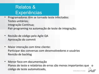 Relatos &
Experiências

• Programadores têm se tornado teste infectados:
Testes unitários;
Integração Contínua;
Pair programing na automação de teste de integração;
• Revisão de código pelo Agile QA
Aprovação do commit
• Maior interação com time cliente:
Participar das conversas com desenvolvedores e usuários
Revisão de backlog
• Menor foco em documentação
Planos de teste e relatórios de erros são menos importantes que o
código de teste automatizado,
IInstituto Nokia de Tecnologia

 