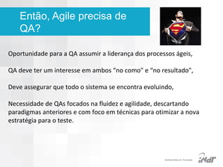 Então, Agile precisa de
QA?
Oportunidade para a QA assumir a liderança dos processos ágeis,
QA deve ter um interesse em ambos “no como" e “no resultado",
Deve assegurar que todo o sistema se encontra evoluindo,
Necessidade de QAs focados na fluidez e agilidade, descartando
paradigmas anteriores e com foco em técnicas para otimizar a nova
estratégia para o teste.

IInstituto Nokia de Tecnologia

 