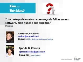 Fim ...
Dúvidas?
“Um teste pode mostrar a presença de falhas em um
software, mais nunca a sua ausência.”
Djiskstra
 

Andreia M. dos Santos
andtec@hotmail.com 
Linkedin: MSc. Andreia Matos dos Santos
                             

Igor de B. Correia

igorborborema@gmail.com  

                     Linkedin: Igor Correia

IInstituto Nokia de Tecnologia

 