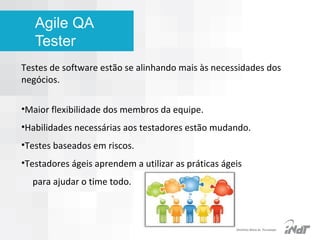 Agile QA
Tester
Testes de software estão se alinhando mais às necessidades dos
negócios.
•Maior flexibilidade dos membros da equipe.
•Habilidades necessárias aos testadores estão mudando.
•Testes baseados em riscos.
•Testadores ágeis aprendem a utilizar as práticas ágeis
para ajudar o time todo.

IInstituto Nokia de Tecnologia

 