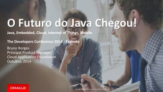 O Futuro do Java Chegou! 
Java, Embedded, Cloud, Internet of Things, Mobile 
The Developers Conference 2014 - Keynote 
Bruno Borges 
Principal Product Manager 
Cloud Application Foundation 
Outubro, 2014 
Copyright © 2014, Oracle and/or its affiliates. All rights reserved. | 
 