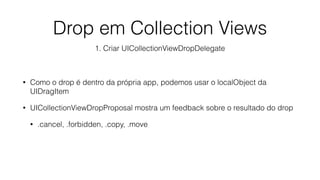 • Como o drop é dentro da própria app, podemos usar o localObject da
UIDragItem
• UICollectionViewDropProposal mostra um feedback sobre o resultado do drop
• .cancel, .forbidden, .copy, .move
Drop em Collection Views
1. Criar UICollectionViewDropDelegate
 