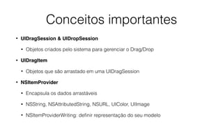 • UIDragSession & UIDropSession
• Objetos criados pelo sistema para gerenciar o Drag/Drop
• UIDragItem
• Objetos que são arrastado em uma UIDragSession
• NSItemProvider
• Encapsula os dados arrastáveis
• NSString, NSAttributedString, NSURL, UIColor, UIImage
• NSItemProviderWriting: deﬁnir representação do seu modelo
Conceitos importantes
 
