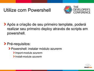 Globalcode – Open4education
Utilize com Powershell
Após a criação de seu primeiro template, poderá
realizar seu primeiro deploy através de scripts em
powershell.
Pré-requisitos:
Powershell: instalar módulo azurerm
Import-module azurerm
Install-module azurerm
 