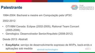 Palestrante
1994-2004: Bacharel e mestre em Computação pela UFSC
2002-2012:
• OTI/IBM Canada: Eclipse (2002-2005), Rational Team Concert
(2005-2006)
• Genologics: Desenvolvedor Senior/Arquiteto (2008-2012)
Desde 2013: Abstratt
• EasyAlpha: serviço de desenvolvimento expresso de MVPs, back-ends e
aplicações sob medida
 