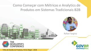 Rafael Targino
Como Começar com Métricas e Analytics de
Produtos em Sistemas Tradicionais B2B
Trilha de Gestão de Produtos, Porto Alegre - 2018
 