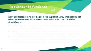 Requisitos não-funcionais
◆ Desempenho: A aplicação suporta 1.000 transações por minuto com
1.000 usuários simultâneos?
◆ Carga: Quantas transações serão suportadas por minuto quando
aumentarmos os usuários simultâneos para 2.000, 3.000, 4.000?
◆ Estresse: Quantas transações por minuto solicitadas por 5.000,
6.000, 7.000 usuários simultâneos, serão suportadas pela aplicação
sob condições não especificadas do software/hardware?
11
[RNF-Exemplo] Minha aplicação deve suportar 1.000 transações por
minuto em um ambiente normal com média de 1.000 usuários
simultâneos.
 