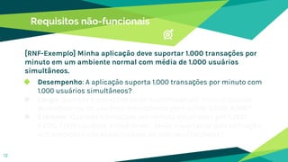 Requisitos não-funcionais
◆ Desempenho: A aplicação suporta 1.000 transações por minuto com
1.000 usuários simultâneos?
◆ Carga: Quantas transações serão suportadas por minuto quando
aumentarmos os usuários simultâneos para 2.000, 3.000, 4.000?
◆ Estresse: Quantas transações por minuto solicitadas por 5.000,
6.000, 7.000 usuários simultâneos, serão suportadas pela aplicação
sob condições não especificadas do software/hardware?
12
[RNF-Exemplo] Minha aplicação deve suportar 1.000 transações por
minuto em um ambiente normal com média de 1.000 usuários
simultâneos.
 