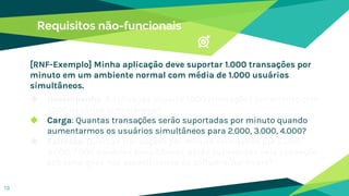 Requisitos não-funcionais
◆ Desempenho: A aplicação suporta 1.000 transações por minuto com
1.000 usuários simultâneos?
◆ Carga: Quantas transações serão suportadas por minuto quando
aumentarmos os usuários simultâneos para 2.000, 3.000, 4.000?
◆ Estresse: Quantas transações por minuto solicitadas por 5.000,
6.000, 7.000 usuários simultâneos, serão suportadas pela aplicação
sob condições não especificadas do software/hardware?
13
[RNF-Exemplo] Minha aplicação deve suportar 1.000 transações por
minuto em um ambiente normal com média de 1.000 usuários
simultâneos.
 
