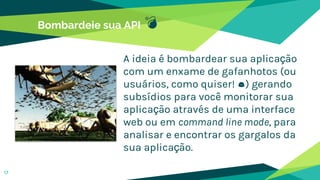 Bombardeie sua API 💣
A ideia é bombardear sua aplicação
com um enxame de gafanhotos (ou
usuários, como quiser! 😉) gerando
subsídios para você monitorar sua
aplicação através de uma interface
web ou em command line mode, para
analisar e encontrar os gargalos da
sua aplicação.
17
 