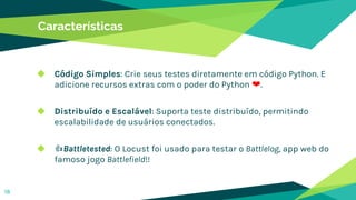 Características
◆ Código Simples: Crie seus testes diretamente em código Python. E
adicione recursos extras com o poder do Python ❤.
◆ Distribuído e Escalável: Suporta teste distribuído, permitindo
escalabilidade de usuários conectados.
◆ 👍Battletested: O Locust foi usado para testar o Battlelog, app web do
famoso jogo Battlefield!!
18
 