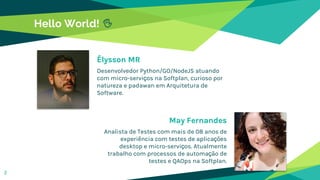 Hello World! ✋
Élysson MR
Desenvolvedor Python/GO/NodeJS atuando
com micro-serviços na Softplan, curioso por
natureza e padawan em Arquitetura de
Software.
May Fernandes
Analista de Testes com mais de 08 anos de
experiência com testes de aplicações
desktop e micro-serviços. Atualmente
trabalho com processos de automação de
testes e QAOps na Softplan.
2
 