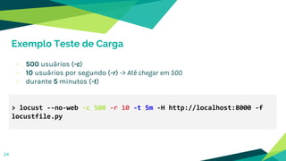 > locust --no-web -c 500 -r 10 -t 5m -H http://localhost:8000 -f
locustfile.py
Exemplo Teste de Carga
- 500 usuários (-c)
- 10 usuários por segundo (-r) -> Até chegar em 500
- durante 5 minutos (-t)
24
 