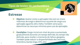 Tipos de testes de performance
Estresse
◆ Objetivo: Avaliar como a aplicação lida com os níveis
máximos de carga e determina o quanto de carga sua
aplicação aguenta até a falha. Também serve para
determinar os recursos mínimos para uso da aplicação.
◆ Condições: Carga inicial em nível de pico e aumentada
gradualmente durante um tempo definido. Ou tempo não
definido, para revelar o momento de falha e gargalos.
Também pode reduzir a disponibilidade dos recursos
(memória, banda larga, CPU, etc)
7
 