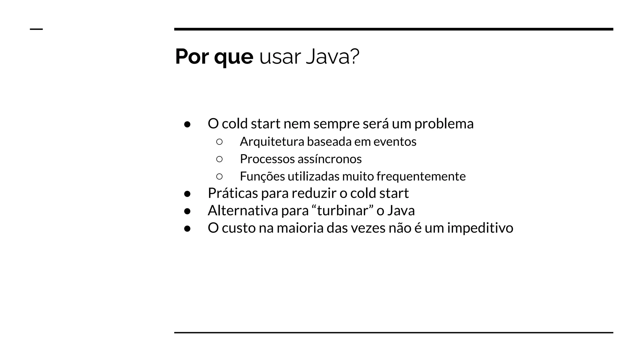 Por que usar Java?
● O cold start nem sempre será um problema
○ Arquitetura baseada em eventos
○ Processos assíncronos
○ Funções utilizadas muito frequentemente
● Práticas para reduzir o cold start
● Alternativa para “turbinar” o Java
● O custo na maioria das vezes não é um impeditivo
 