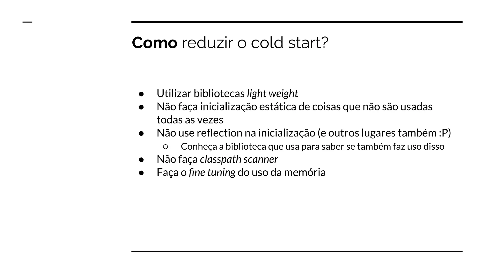 Como reduzir o cold start?
● Utilizar bibliotecas light weight
● Não faça inicialização estática de coisas que não são usadas
todas as vezes
● Não use reﬂection na inicialização (e outros lugares também :P)
○ Conheça a biblioteca que usa para saber se também faz uso disso
● Não faça classpath scanner
● Faça o ﬁne tuning do uso da memória
 