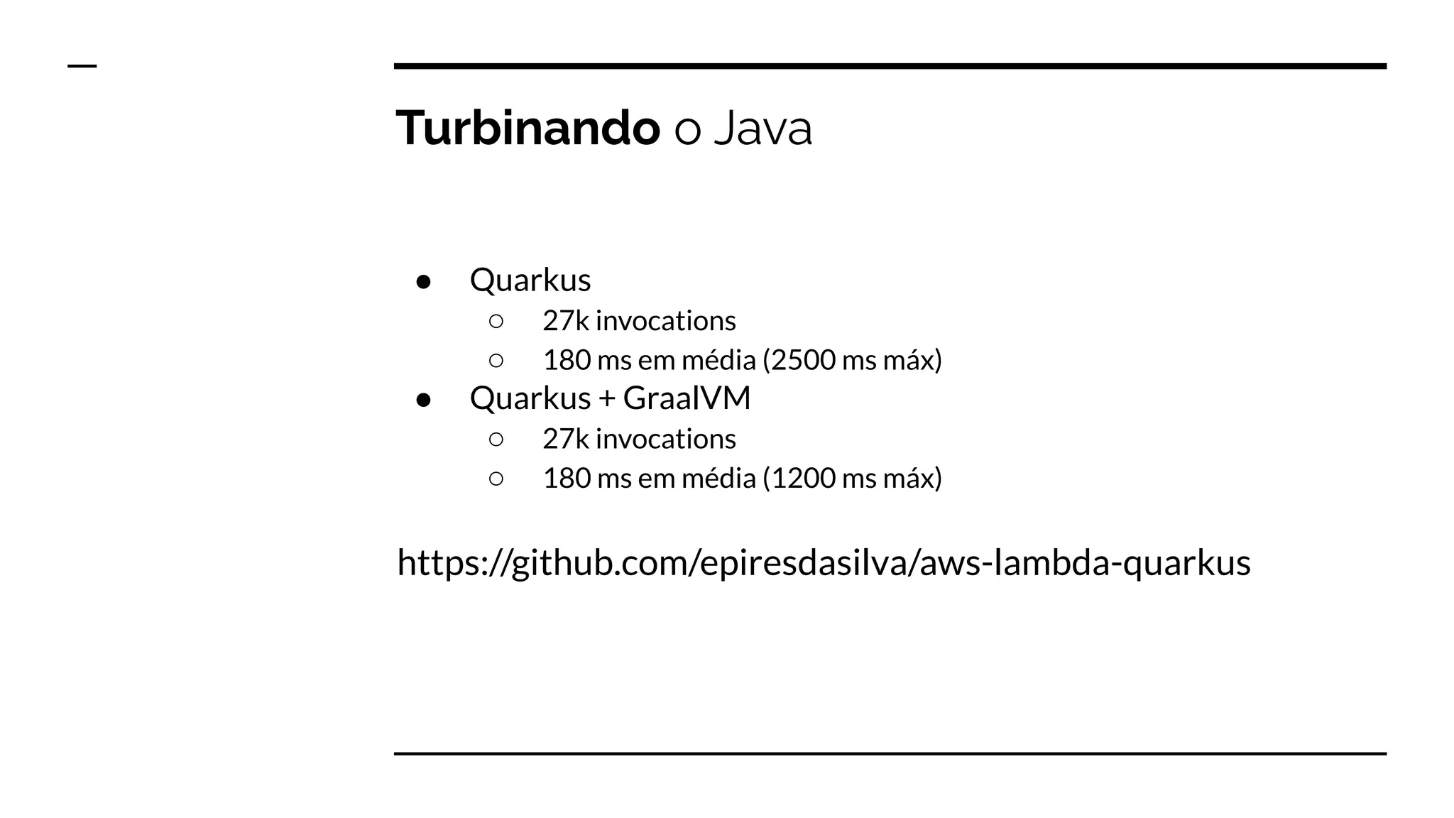 Turbinando o Java
● Quarkus
○ 27k invocations
○ 180 ms em média (2500 ms máx)
● Quarkus + GraalVM
○ 27k invocations
○ 180 ms em média (1200 ms máx)
https://github.com/epiresdasilva/aws-lambda-quarkus
 