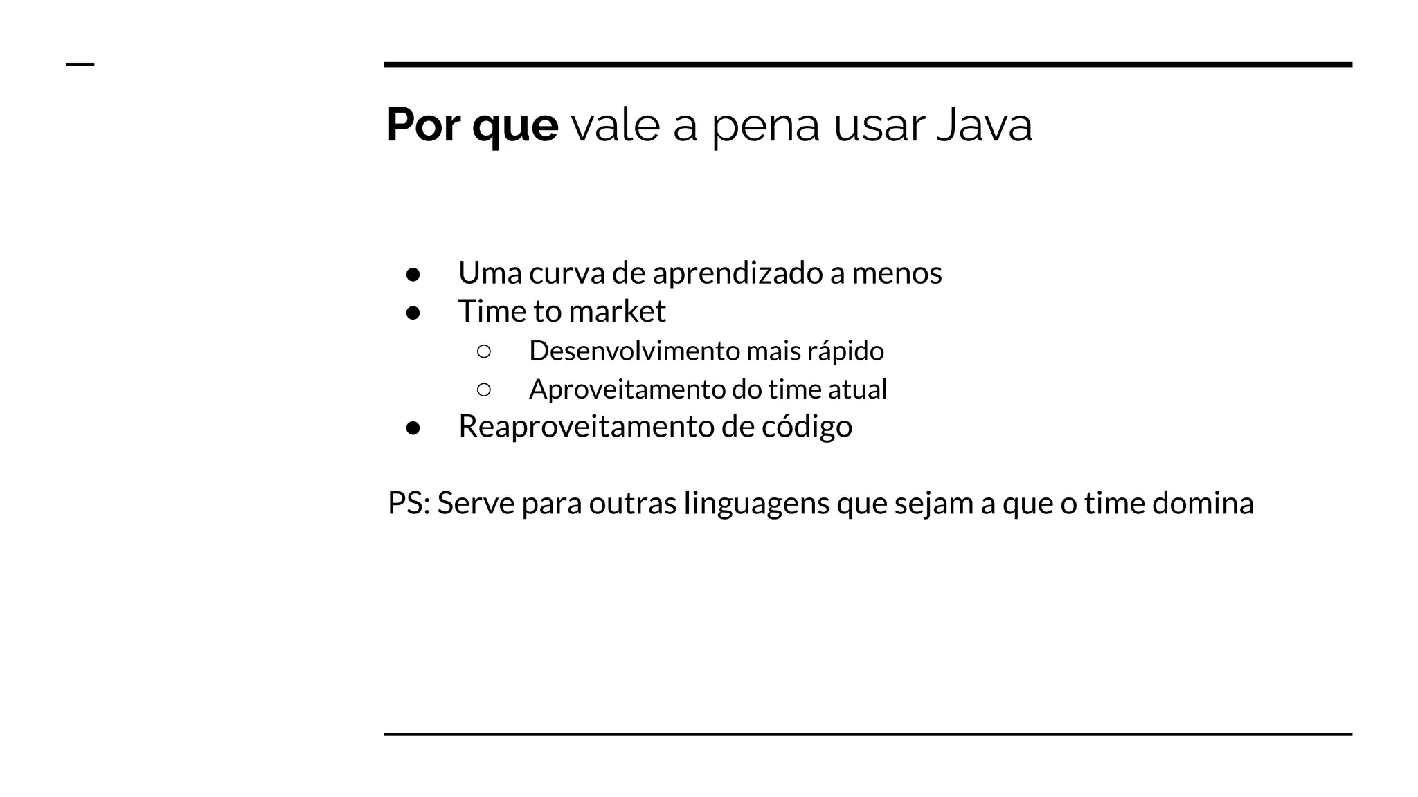 Por que vale a pena usar Java
● Uma curva de aprendizado a menos
● Time to market
○ Desenvolvimento mais rápido
○ Aproveitamento do time atual
● Reaproveitamento de código
PS: Serve para outras linguagens que sejam a que o time domina
 