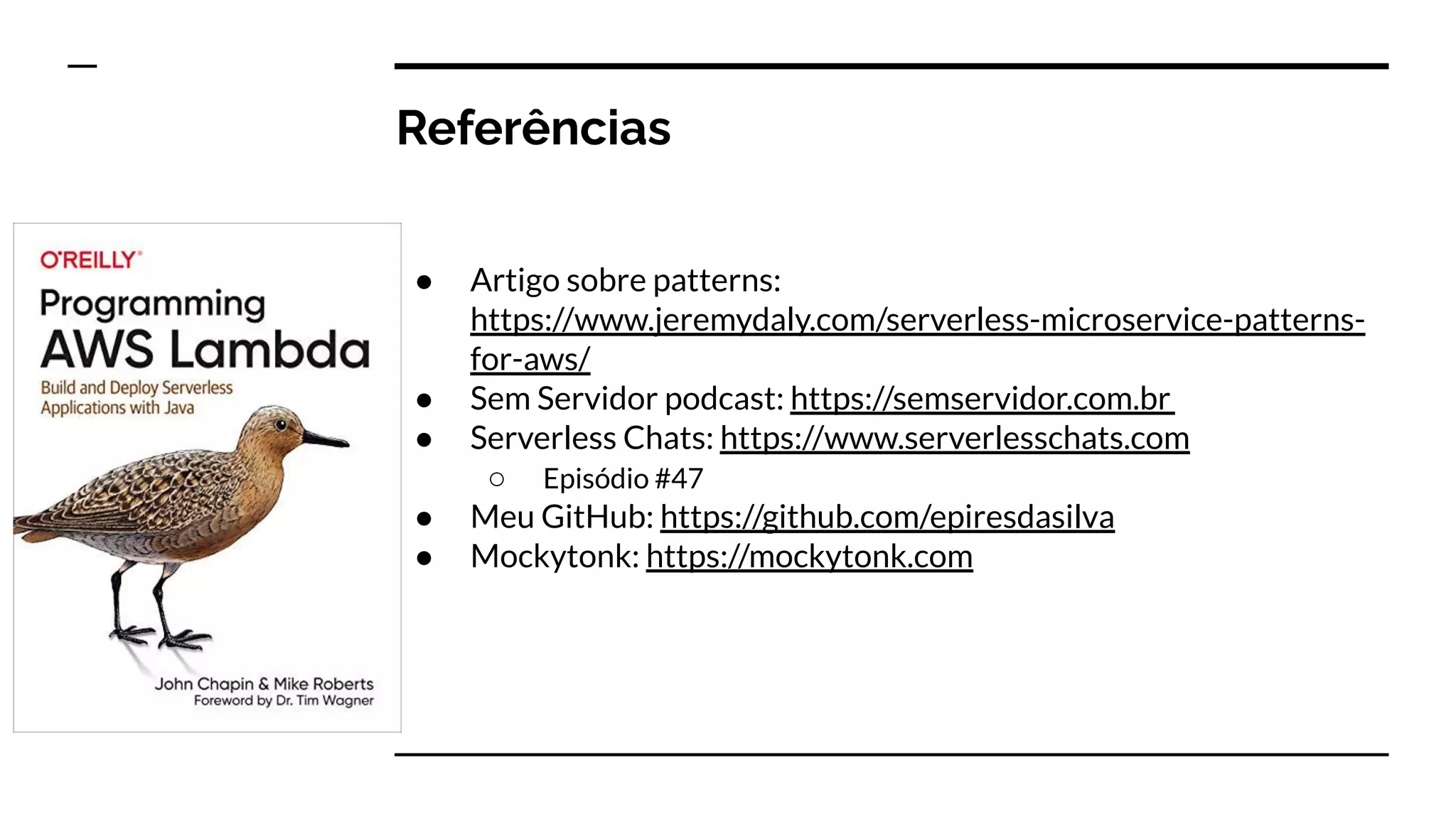 Referências
● Artigo sobre patterns:
https://www.jeremydaly.com/serverless-microservice-patterns-
for-aws/
● Sem Servidor podcast: https://semservidor.com.br
● Serverless Chats: https://www.serverlesschats.com
○ Episódio #47
● Meu GitHub: https://github.com/epiresdasilva
● Mockytonk: https://mockytonk.com
 
