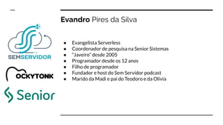 Evandro Pires da Silva
● Evangelista Serverless
● Coordenador de pesquisa na Senior Sistemas
● “Javeiro” desde 2005
● Programador desde os 12 anos
● Filho de programador
● Fundador e host do Sem Servidor podcast
● Marido da Madi e pai do Teodoro e da Olivia
 