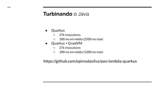 Turbinando o Java
● Quarkus
○ 27k invocations
○ 180 ms em média (2500 ms máx)
● Quarkus + GraalVM
○ 27k invocations
○ 180 ms em média (1200 ms máx)
https://github.com/epiresdasilva/aws-lambda-quarkus
 