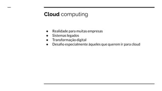Cloud computing
● Realidade para muitas empresas
● Sistemas legados
● Transformação digital
● Desaﬁo especialmente àqueles que querem ir para cloud
 