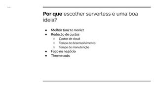 Por que escolher serverless é uma boa
ideia?
● Melhor time to market
● Redução de custos
○ Custos de cloud
○ Tempo de desenvolvimento
○ Tempo de manutenção
● Foco no negócio
● Time enxuto
 