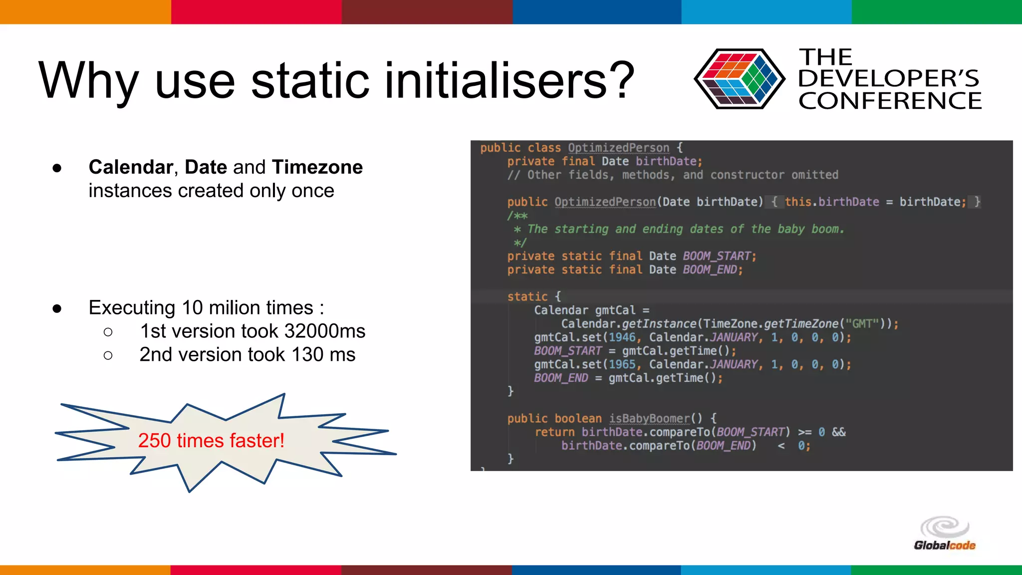 Globalcode – Open4education
Why use static initialisers?
● Calendar, Date and Timezone
instances created only once
● Executing 10 milion times :
○ 1st version took 32000ms
○ 2nd version took 130 ms
250 times faster!
 