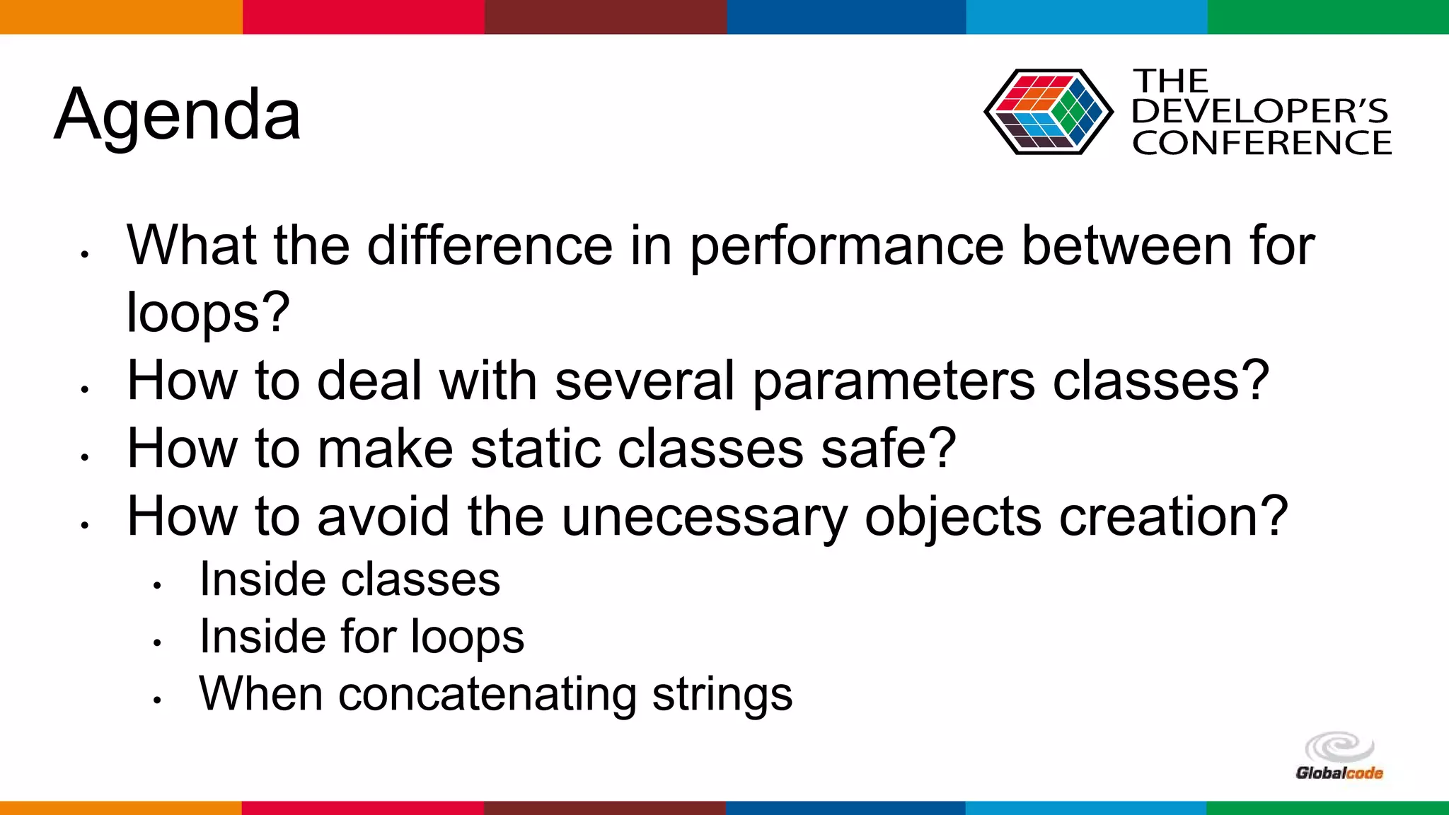 Globalcode – Open4education
Agenda
• What the difference in performance between for
loops?
• How to deal with several parameters classes?
• How to make static classes safe?
• How to avoid the unecessary objects creation?
• Inside classes
• Inside for loops
• When concatenating strings
 
