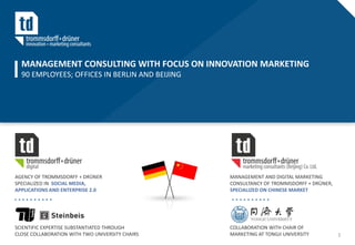 MANAGEMENT CONSULTING WITH FOCUS ON INNOVATION MARKETING
  90 EMPLOYEES; OFFICES IN BERLIN AND BEIJING




AGENCY OF TROMMSDORFF + DRÜNER                   MANAGEMENT AND DIGITAL MARKETING
SPECIALIZED IN SOCIAL MEDIA,                     CONSULTANCY OF TROMMSDORFF + DRÜNER,
APPLICATIONS AND ENTERPRISE 2.0                  SPECIALIZED ON CHINESE MARKET




SCIENTIFIC EXPERTISE SUBSTANTIATED THROUGH       COLLABORATION WITH CHAIR OF
CLOSE COLLABORATION WITH TWO UNIVERSITY CHAIRS   MARKETING AT TONGJI UNIVERSITY         1
 