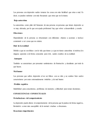 Las personas con depresión suelen tomarse las cosas con más facilidad que otras a mal. Es
decir, se pueden molestar con más frecuencia que otras que no la tienen.
Baja autoestima
La autoestima como pilar del bienestar de una persona en personas que tienen depresión se
ve muy afectada, por lo que con ayuda profesional hay que volver a desarrollarla y crearla
Obsesiones
Dependiendo de la persona se obsesionará con diferentes objetos u acciones e incluso
comenzará a ver cosas que no existen.
Huir de la realidad
Debido a que no son felices con la vida que tienen y a que no tienen autoestima ni motivación
ninguna aparente o de forma consciente para vivir, suelen evadirse de su realidad.
Amargura
También se caracterizan por presentar sentimientos de frustración y desaliento por todo lo
que hacen.
Mal humor
Las personas que sufren depresión al no ser felices con su vida y no sentirse bien suelen
caracterizarse por estar extremadamente irritables y de mal humor.
Pérdida cognitiva
Inhabilidad para concentrarse, problemas de memoria y dificultad para tomar decisiones.
CONSECUENCIAS CONDUCTUALES
Perturbaciones del comportamiento
La depresión puede alterar el comportamiento de la persona que lo padece de forma negativa,
llevándole a estar más susceptible de lo normal o incluso a obsesiones.
Reacciones impertinentes
 