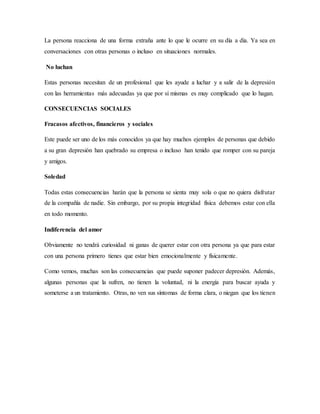 La persona reacciona de una forma extraña ante lo que le ocurre en su día a día. Ya sea en
conversaciones con otras personas o incluso en situaciones normales.
No luchan
Estas personas necesitan de un profesional que les ayude a luchar y a salir de la depresión
con las herramientas más adecuadas ya que por sí mismas es muy complicado que lo hagan.
CONSECUENCIAS SOCIALES
Fracasos afectivos, financieros y sociales
Este puede ser uno de los más conocidos ya que hay muchos ejemplos de personas que debido
a su gran depresión han quebrado su empresa o incluso han tenido que romper con su pareja
y amigos.
Soledad
Todas estas consecuencias harán que la persona se sienta muy sola o que no quiera disfrutar
de la compañía de nadie. Sin embargo, por su propia integridad física debemos estar con ella
en todo momento.
Indiferencia del amor
Obviamente no tendrá curiosidad ni ganas de querer estar con otra persona ya que para estar
con una persona primero tienes que estar bien emocionalmente y físicamente.
Como vemos, muchas son las consecuencias que puede suponer padecer depresión. Además,
algunas personas que la sufren, no tienen la voluntad, ni la energía para buscar ayuda y
someterse a un tratamiento. Otras, no ven sus síntomas de forma clara, o niegan que los tienen
 