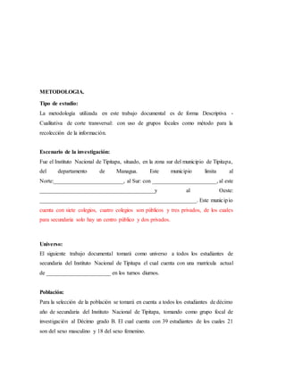 METODOLOGIA.
Tipo de estudio:
La metodología utilizada en este trabajo documental es de forma Descriptiva -
Cualitativa de corte transversal: con uso de grupos focales como método para la
recolección de la información.
Escenario de la investigación:
Fue el Instituto Nacional de Tipitapa, situado, en la zona sur del municipio de Tipitapa,
del departamento de Managua. Este municipio limita al
Norte:_________________________, al Sur: con _______________________, al este
_________________________________________y al Oeste:
________________________________________________________. Este municipio
cuenta con siete colegios, cuatro colegios son públicos y tres privados, de los cuales
para secundaria solo hay un centro público y dos privados.
Universo:
El siguiente trabajo documental tomará como universo a todos los estudiantes de
secundaria del Instituto Nacional de Tipitapa el cual cuenta con una matrícula actual
de _______________________ en los turnos diurnos.
Población:
Para la selección de la población se tomará en cuenta a todos los estudiantes de décimo
año de secundaria del Instituto Nacional de Tipitapa, tomando como grupo focal de
investigación al Décimo grado B. El cual cuenta con 39 estudiantes de los cuales 21
son del sexo masculino y 18 del sexo femenino.
 